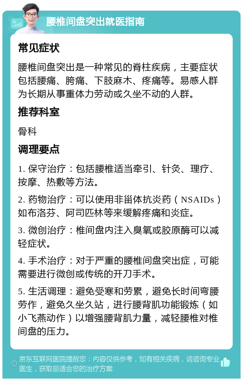 腰椎间盘突出就医指南 常见症状 腰椎间盘突出是一种常见的脊柱疾病，主要症状包括腰痛、胯痛、下肢麻木、疼痛等。易感人群为长期从事重体力劳动或久坐不动的人群。 推荐科室 骨科 调理要点 1. 保守治疗：包括腰椎适当牵引、针灸、理疗、按摩、热敷等方法。 2. 药物治疗：可以使用非甾体抗炎药（NSAIDs）如布洛芬、阿司匹林等来缓解疼痛和炎症。 3. 微创治疗：椎间盘内注入臭氧或胶原酶可以减轻症状。 4. 手术治疗：对于严重的腰椎间盘突出症，可能需要进行微创或传统的开刀手术。 5. 生活调理：避免受寒和劳累，避免长时间弯腰劳作，避免久坐久站，进行腰背肌功能锻炼（如小飞燕动作）以增强腰背肌力量，减轻腰椎对椎间盘的压力。