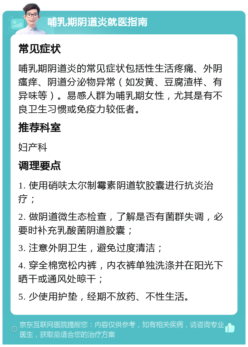 哺乳期阴道炎就医指南 常见症状 哺乳期阴道炎的常见症状包括性生活疼痛、外阴瘙痒、阴道分泌物异常（如发黄、豆腐渣样、有异味等）。易感人群为哺乳期女性，尤其是有不良卫生习惯或免疫力较低者。 推荐科室 妇产科 调理要点 1. 使用硝呋太尔制霉素阴道软胶囊进行抗炎治疗； 2. 做阴道微生态检查，了解是否有菌群失调，必要时补充乳酸菌阴道胶囊； 3. 注意外阴卫生，避免过度清洁； 4. 穿全棉宽松内裤，内衣裤单独洗涤并在阳光下晒干或通风处晾干； 5. 少使用护垫，经期不放药、不性生活。