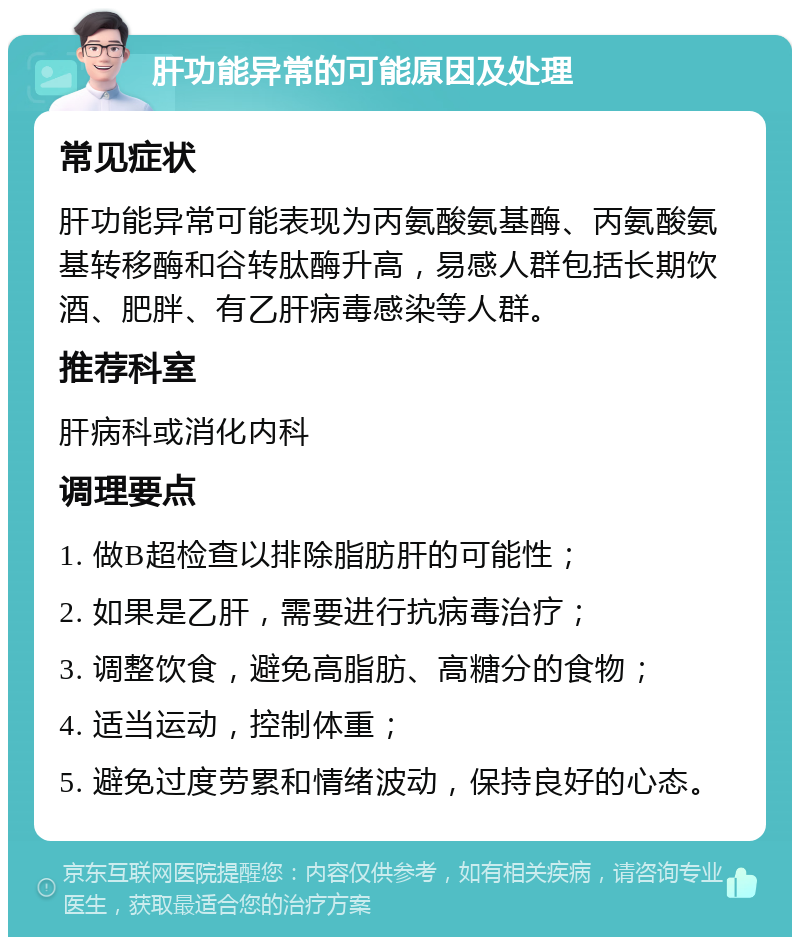 肝功能异常的可能原因及处理 常见症状 肝功能异常可能表现为丙氨酸氨基酶、丙氨酸氨基转移酶和谷转肽酶升高，易感人群包括长期饮酒、肥胖、有乙肝病毒感染等人群。 推荐科室 肝病科或消化内科 调理要点 1. 做B超检查以排除脂肪肝的可能性； 2. 如果是乙肝，需要进行抗病毒治疗； 3. 调整饮食，避免高脂肪、高糖分的食物； 4. 适当运动，控制体重； 5. 避免过度劳累和情绪波动，保持良好的心态。