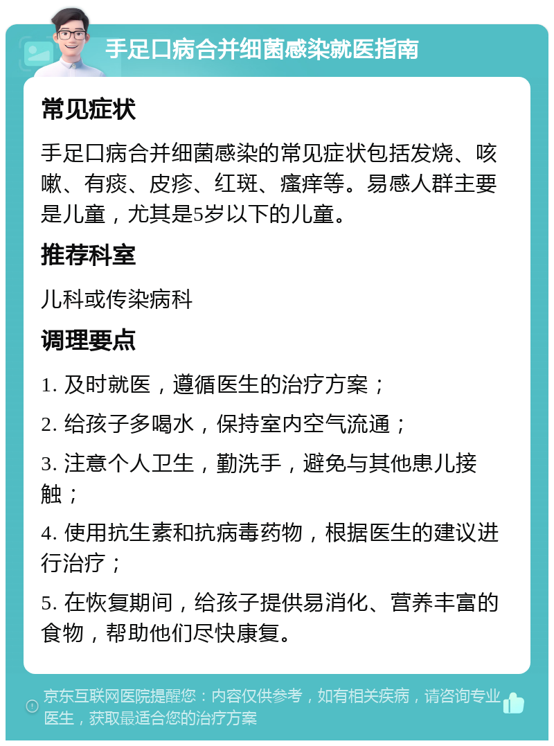 手足口病合并细菌感染就医指南 常见症状 手足口病合并细菌感染的常见症状包括发烧、咳嗽、有痰、皮疹、红斑、瘙痒等。易感人群主要是儿童，尤其是5岁以下的儿童。 推荐科室 儿科或传染病科 调理要点 1. 及时就医，遵循医生的治疗方案； 2. 给孩子多喝水，保持室内空气流通； 3. 注意个人卫生，勤洗手，避免与其他患儿接触； 4. 使用抗生素和抗病毒药物，根据医生的建议进行治疗； 5. 在恢复期间，给孩子提供易消化、营养丰富的食物，帮助他们尽快康复。