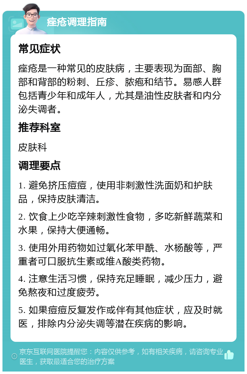 痤疮调理指南 常见症状 痤疮是一种常见的皮肤病，主要表现为面部、胸部和背部的粉刺、丘疹、脓疱和结节。易感人群包括青少年和成年人，尤其是油性皮肤者和内分泌失调者。 推荐科室 皮肤科 调理要点 1. 避免挤压痘痘，使用非刺激性洗面奶和护肤品，保持皮肤清洁。 2. 饮食上少吃辛辣刺激性食物，多吃新鲜蔬菜和水果，保持大便通畅。 3. 使用外用药物如过氧化苯甲酰、水杨酸等，严重者可口服抗生素或维A酸类药物。 4. 注意生活习惯，保持充足睡眠，减少压力，避免熬夜和过度疲劳。 5. 如果痘痘反复发作或伴有其他症状，应及时就医，排除内分泌失调等潜在疾病的影响。