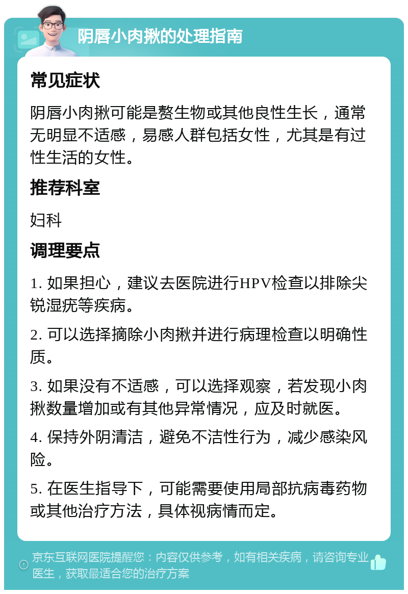 阴唇小肉揪的处理指南 常见症状 阴唇小肉揪可能是赘生物或其他良性生长，通常无明显不适感，易感人群包括女性，尤其是有过性生活的女性。 推荐科室 妇科 调理要点 1. 如果担心，建议去医院进行HPV检查以排除尖锐湿疣等疾病。 2. 可以选择摘除小肉揪并进行病理检查以明确性质。 3. 如果没有不适感，可以选择观察，若发现小肉揪数量增加或有其他异常情况，应及时就医。 4. 保持外阴清洁，避免不洁性行为，减少感染风险。 5. 在医生指导下，可能需要使用局部抗病毒药物或其他治疗方法，具体视病情而定。