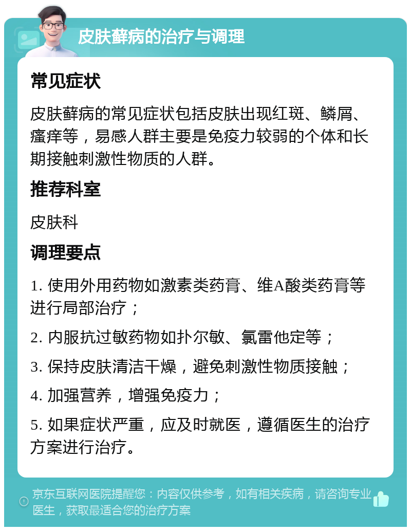 皮肤藓病的治疗与调理 常见症状 皮肤藓病的常见症状包括皮肤出现红斑、鳞屑、瘙痒等，易感人群主要是免疫力较弱的个体和长期接触刺激性物质的人群。 推荐科室 皮肤科 调理要点 1. 使用外用药物如激素类药膏、维A酸类药膏等进行局部治疗； 2. 内服抗过敏药物如扑尔敏、氯雷他定等； 3. 保持皮肤清洁干燥，避免刺激性物质接触； 4. 加强营养，增强免疫力； 5. 如果症状严重，应及时就医，遵循医生的治疗方案进行治疗。