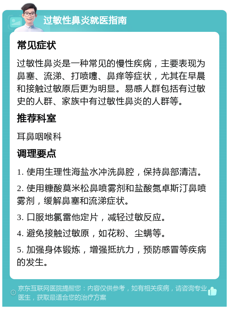 过敏性鼻炎就医指南 常见症状 过敏性鼻炎是一种常见的慢性疾病，主要表现为鼻塞、流涕、打喷嚏、鼻痒等症状，尤其在早晨和接触过敏原后更为明显。易感人群包括有过敏史的人群、家族中有过敏性鼻炎的人群等。 推荐科室 耳鼻咽喉科 调理要点 1. 使用生理性海盐水冲洗鼻腔，保持鼻部清洁。 2. 使用糠酸莫米松鼻喷雾剂和盐酸氮卓斯汀鼻喷雾剂，缓解鼻塞和流涕症状。 3. 口服地氯雷他定片，减轻过敏反应。 4. 避免接触过敏原，如花粉、尘螨等。 5. 加强身体锻炼，增强抵抗力，预防感冒等疾病的发生。