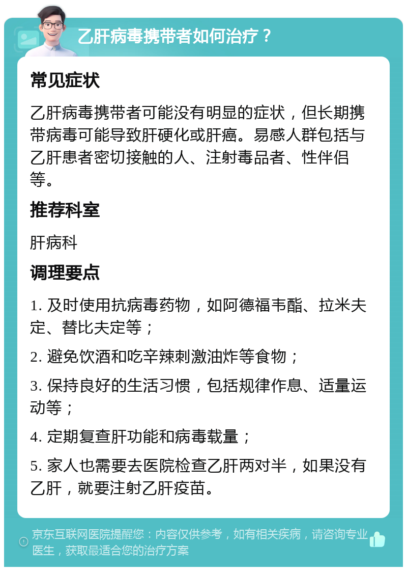 乙肝病毒携带者如何治疗？ 常见症状 乙肝病毒携带者可能没有明显的症状，但长期携带病毒可能导致肝硬化或肝癌。易感人群包括与乙肝患者密切接触的人、注射毒品者、性伴侣等。 推荐科室 肝病科 调理要点 1. 及时使用抗病毒药物，如阿德福韦酯、拉米夫定、替比夫定等； 2. 避免饮酒和吃辛辣刺激油炸等食物； 3. 保持良好的生活习惯，包括规律作息、适量运动等； 4. 定期复查肝功能和病毒载量； 5. 家人也需要去医院检查乙肝两对半，如果没有乙肝，就要注射乙肝疫苗。