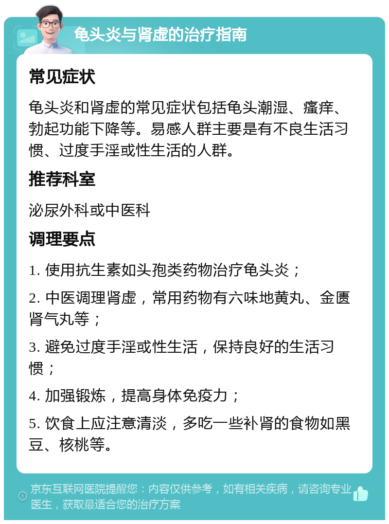 龟头炎与肾虚的治疗指南 常见症状 龟头炎和肾虚的常见症状包括龟头潮湿、瘙痒、勃起功能下降等。易感人群主要是有不良生活习惯、过度手淫或性生活的人群。 推荐科室 泌尿外科或中医科 调理要点 1. 使用抗生素如头孢类药物治疗龟头炎； 2. 中医调理肾虚，常用药物有六味地黄丸、金匮肾气丸等； 3. 避免过度手淫或性生活，保持良好的生活习惯； 4. 加强锻炼，提高身体免疫力； 5. 饮食上应注意清淡，多吃一些补肾的食物如黑豆、核桃等。