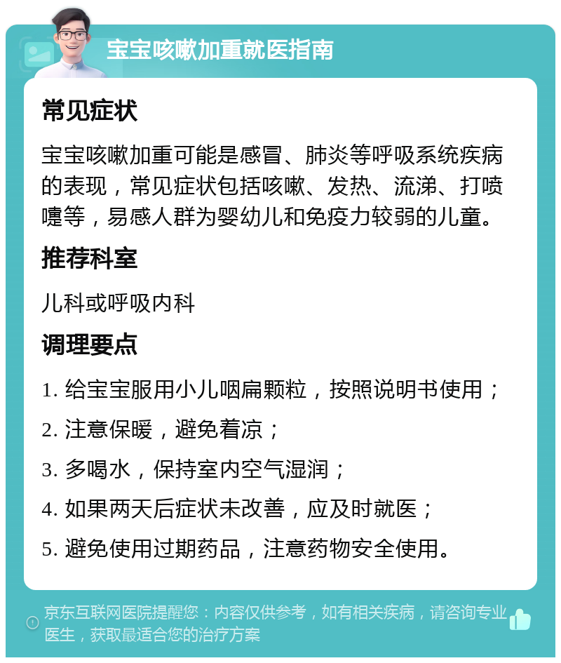 宝宝咳嗽加重就医指南 常见症状 宝宝咳嗽加重可能是感冒、肺炎等呼吸系统疾病的表现，常见症状包括咳嗽、发热、流涕、打喷嚏等，易感人群为婴幼儿和免疫力较弱的儿童。 推荐科室 儿科或呼吸内科 调理要点 1. 给宝宝服用小儿咽扁颗粒，按照说明书使用； 2. 注意保暖，避免着凉； 3. 多喝水，保持室内空气湿润； 4. 如果两天后症状未改善，应及时就医； 5. 避免使用过期药品，注意药物安全使用。