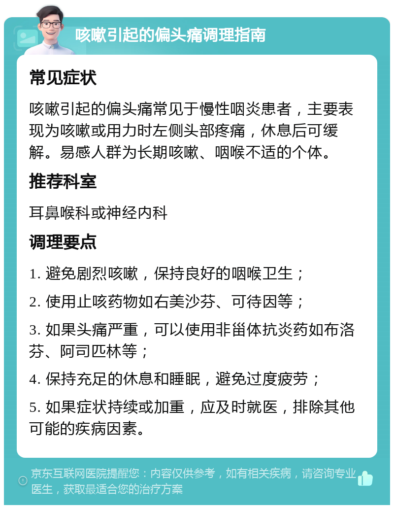 咳嗽引起的偏头痛调理指南 常见症状 咳嗽引起的偏头痛常见于慢性咽炎患者，主要表现为咳嗽或用力时左侧头部疼痛，休息后可缓解。易感人群为长期咳嗽、咽喉不适的个体。 推荐科室 耳鼻喉科或神经内科 调理要点 1. 避免剧烈咳嗽，保持良好的咽喉卫生； 2. 使用止咳药物如右美沙芬、可待因等； 3. 如果头痛严重，可以使用非甾体抗炎药如布洛芬、阿司匹林等； 4. 保持充足的休息和睡眠，避免过度疲劳； 5. 如果症状持续或加重，应及时就医，排除其他可能的疾病因素。