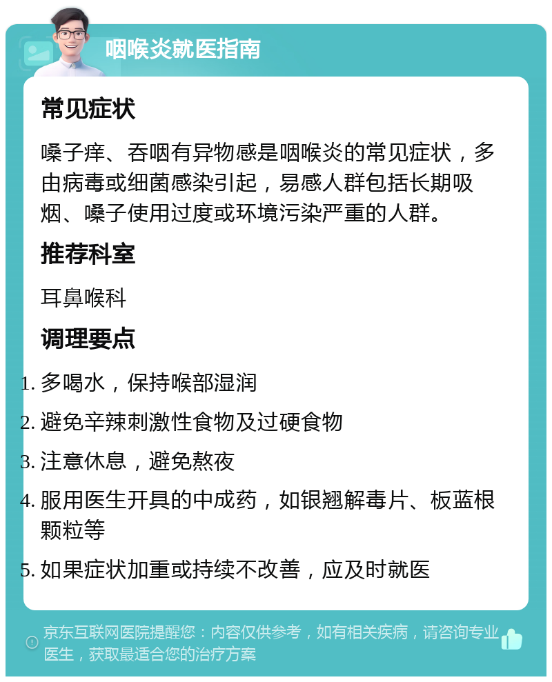 咽喉炎就医指南 常见症状 嗓子痒、吞咽有异物感是咽喉炎的常见症状，多由病毒或细菌感染引起，易感人群包括长期吸烟、嗓子使用过度或环境污染严重的人群。 推荐科室 耳鼻喉科 调理要点 多喝水，保持喉部湿润 避免辛辣刺激性食物及过硬食物 注意休息，避免熬夜 服用医生开具的中成药，如银翘解毒片、板蓝根颗粒等 如果症状加重或持续不改善，应及时就医