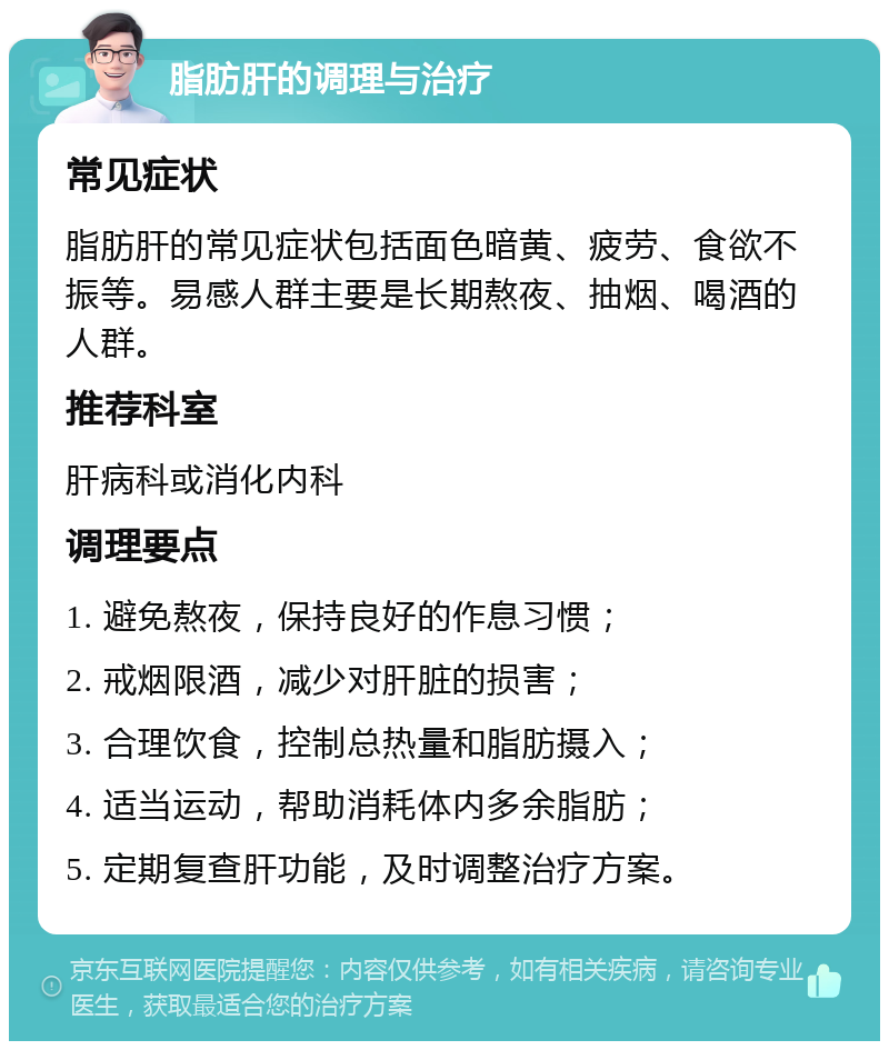 脂肪肝的调理与治疗 常见症状 脂肪肝的常见症状包括面色暗黄、疲劳、食欲不振等。易感人群主要是长期熬夜、抽烟、喝酒的人群。 推荐科室 肝病科或消化内科 调理要点 1. 避免熬夜，保持良好的作息习惯； 2. 戒烟限酒，减少对肝脏的损害； 3. 合理饮食，控制总热量和脂肪摄入； 4. 适当运动，帮助消耗体内多余脂肪； 5. 定期复查肝功能，及时调整治疗方案。