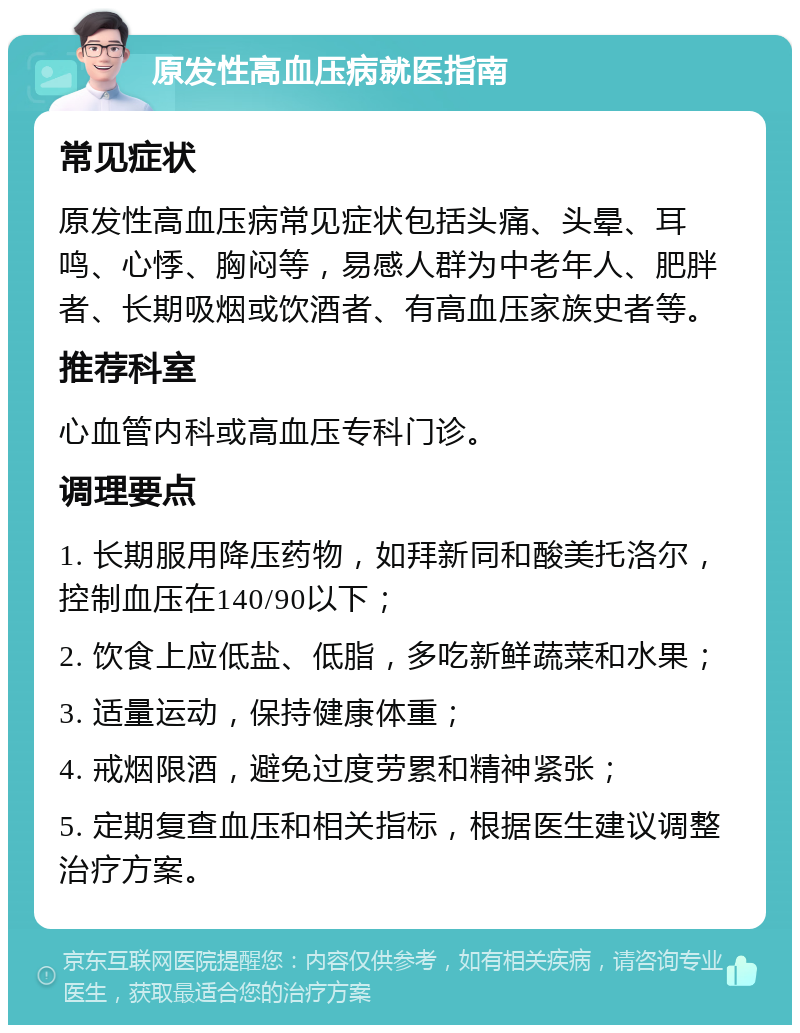 原发性高血压病就医指南 常见症状 原发性高血压病常见症状包括头痛、头晕、耳鸣、心悸、胸闷等，易感人群为中老年人、肥胖者、长期吸烟或饮酒者、有高血压家族史者等。 推荐科室 心血管内科或高血压专科门诊。 调理要点 1. 长期服用降压药物，如拜新同和酸美托洛尔，控制血压在140/90以下； 2. 饮食上应低盐、低脂，多吃新鲜蔬菜和水果； 3. 适量运动，保持健康体重； 4. 戒烟限酒，避免过度劳累和精神紧张； 5. 定期复查血压和相关指标，根据医生建议调整治疗方案。