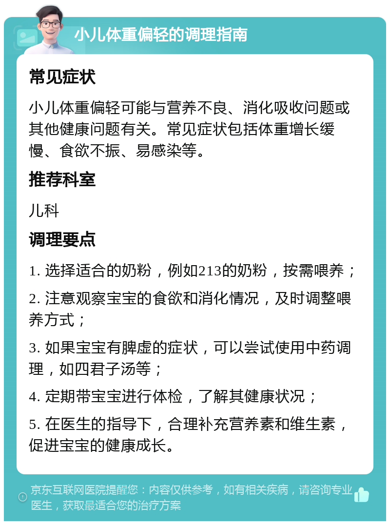 小儿体重偏轻的调理指南 常见症状 小儿体重偏轻可能与营养不良、消化吸收问题或其他健康问题有关。常见症状包括体重增长缓慢、食欲不振、易感染等。 推荐科室 儿科 调理要点 1. 选择适合的奶粉，例如213的奶粉，按需喂养； 2. 注意观察宝宝的食欲和消化情况，及时调整喂养方式； 3. 如果宝宝有脾虚的症状，可以尝试使用中药调理，如四君子汤等； 4. 定期带宝宝进行体检，了解其健康状况； 5. 在医生的指导下，合理补充营养素和维生素，促进宝宝的健康成长。