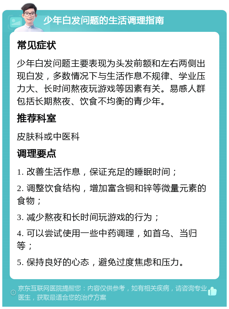 少年白发问题的生活调理指南 常见症状 少年白发问题主要表现为头发前额和左右两侧出现白发，多数情况下与生活作息不规律、学业压力大、长时间熬夜玩游戏等因素有关。易感人群包括长期熬夜、饮食不均衡的青少年。 推荐科室 皮肤科或中医科 调理要点 1. 改善生活作息，保证充足的睡眠时间； 2. 调整饮食结构，增加富含铜和锌等微量元素的食物； 3. 减少熬夜和长时间玩游戏的行为； 4. 可以尝试使用一些中药调理，如首乌、当归等； 5. 保持良好的心态，避免过度焦虑和压力。