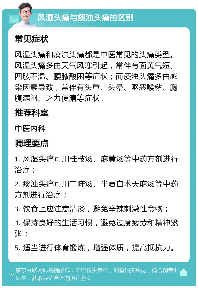 风湿头痛与痰浊头痛的区别 常见症状 风湿头痛和痰浊头痛都是中医常见的头痛类型。风湿头痛多由天气风寒引起，常伴有面黄气短、四肢不温、腰膝酸困等症状；而痰浊头痛多由感染因素导致，常伴有头重、头晕、呕恶喉粘、胸腹满闷、乏力便溏等症状。 推荐科室 中医内科 调理要点 1. 风湿头痛可用桂枝汤、麻黄汤等中药方剂进行治疗； 2. 痰浊头痛可用二陈汤、半夏白术天麻汤等中药方剂进行治疗； 3. 饮食上应注意清淡，避免辛辣刺激性食物； 4. 保持良好的生活习惯，避免过度疲劳和精神紧张； 5. 适当进行体育锻炼，增强体质，提高抵抗力。