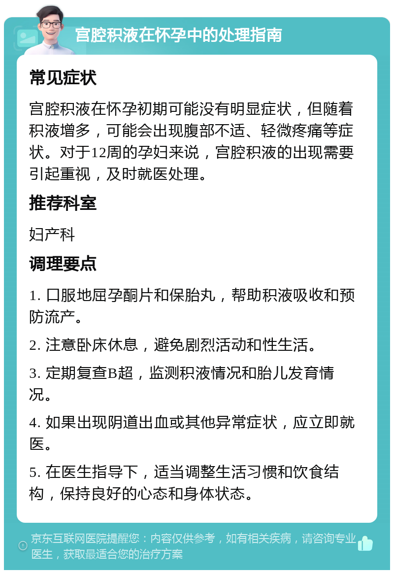 宫腔积液在怀孕中的处理指南 常见症状 宫腔积液在怀孕初期可能没有明显症状，但随着积液增多，可能会出现腹部不适、轻微疼痛等症状。对于12周的孕妇来说，宫腔积液的出现需要引起重视，及时就医处理。 推荐科室 妇产科 调理要点 1. 口服地屈孕酮片和保胎丸，帮助积液吸收和预防流产。 2. 注意卧床休息，避免剧烈活动和性生活。 3. 定期复查B超，监测积液情况和胎儿发育情况。 4. 如果出现阴道出血或其他异常症状，应立即就医。 5. 在医生指导下，适当调整生活习惯和饮食结构，保持良好的心态和身体状态。