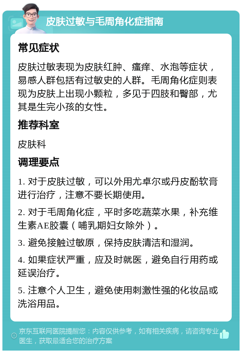 皮肤过敏与毛周角化症指南 常见症状 皮肤过敏表现为皮肤红肿、瘙痒、水泡等症状，易感人群包括有过敏史的人群。毛周角化症则表现为皮肤上出现小颗粒，多见于四肢和臀部，尤其是生完小孩的女性。 推荐科室 皮肤科 调理要点 1. 对于皮肤过敏，可以外用尤卓尔或丹皮酚软膏进行治疗，注意不要长期使用。 2. 对于毛周角化症，平时多吃蔬菜水果，补充维生素AE胶囊（哺乳期妇女除外）。 3. 避免接触过敏原，保持皮肤清洁和湿润。 4. 如果症状严重，应及时就医，避免自行用药或延误治疗。 5. 注意个人卫生，避免使用刺激性强的化妆品或洗浴用品。