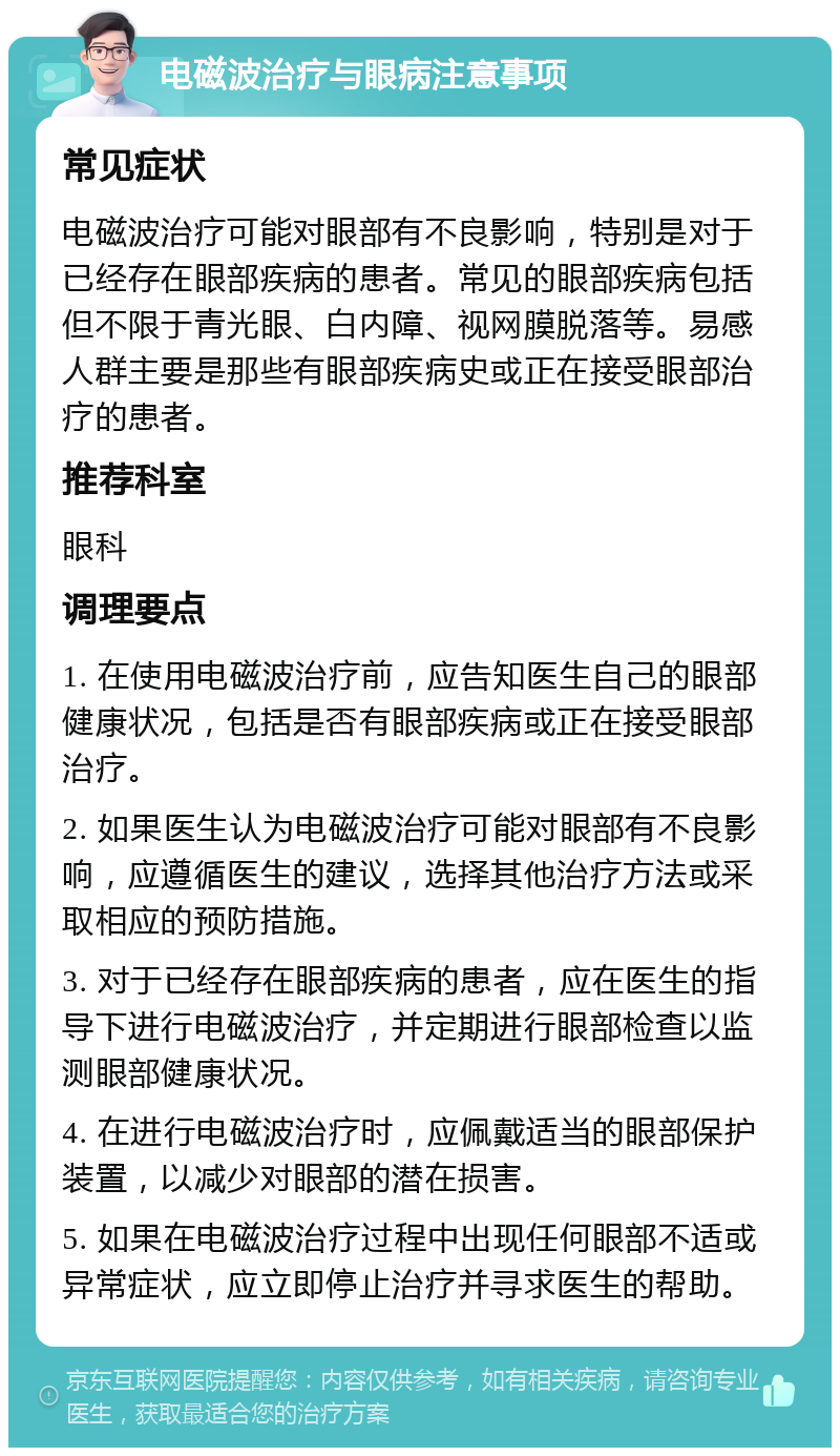 电磁波治疗与眼病注意事项 常见症状 电磁波治疗可能对眼部有不良影响，特别是对于已经存在眼部疾病的患者。常见的眼部疾病包括但不限于青光眼、白内障、视网膜脱落等。易感人群主要是那些有眼部疾病史或正在接受眼部治疗的患者。 推荐科室 眼科 调理要点 1. 在使用电磁波治疗前，应告知医生自己的眼部健康状况，包括是否有眼部疾病或正在接受眼部治疗。 2. 如果医生认为电磁波治疗可能对眼部有不良影响，应遵循医生的建议，选择其他治疗方法或采取相应的预防措施。 3. 对于已经存在眼部疾病的患者，应在医生的指导下进行电磁波治疗，并定期进行眼部检查以监测眼部健康状况。 4. 在进行电磁波治疗时，应佩戴适当的眼部保护装置，以减少对眼部的潜在损害。 5. 如果在电磁波治疗过程中出现任何眼部不适或异常症状，应立即停止治疗并寻求医生的帮助。