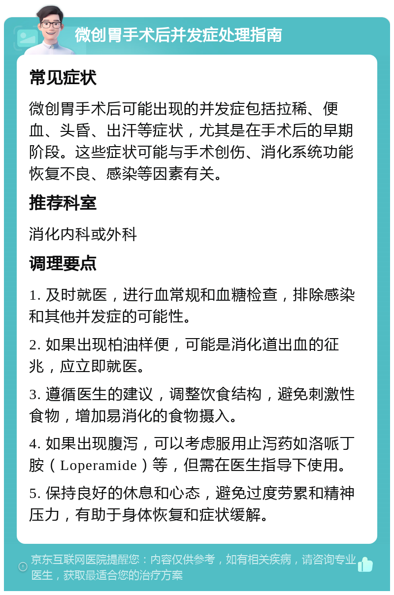 微创胃手术后并发症处理指南 常见症状 微创胃手术后可能出现的并发症包括拉稀、便血、头昏、出汗等症状，尤其是在手术后的早期阶段。这些症状可能与手术创伤、消化系统功能恢复不良、感染等因素有关。 推荐科室 消化内科或外科 调理要点 1. 及时就医，进行血常规和血糖检查，排除感染和其他并发症的可能性。 2. 如果出现柏油样便，可能是消化道出血的征兆，应立即就医。 3. 遵循医生的建议，调整饮食结构，避免刺激性食物，增加易消化的食物摄入。 4. 如果出现腹泻，可以考虑服用止泻药如洛哌丁胺（Loperamide）等，但需在医生指导下使用。 5. 保持良好的休息和心态，避免过度劳累和精神压力，有助于身体恢复和症状缓解。