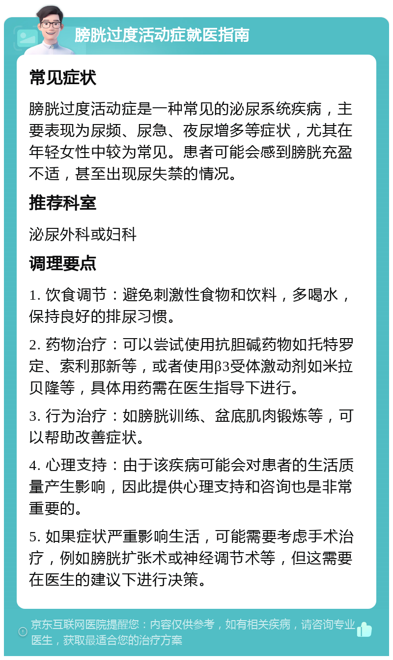 膀胱过度活动症就医指南 常见症状 膀胱过度活动症是一种常见的泌尿系统疾病，主要表现为尿频、尿急、夜尿增多等症状，尤其在年轻女性中较为常见。患者可能会感到膀胱充盈不适，甚至出现尿失禁的情况。 推荐科室 泌尿外科或妇科 调理要点 1. 饮食调节：避免刺激性食物和饮料，多喝水，保持良好的排尿习惯。 2. 药物治疗：可以尝试使用抗胆碱药物如托特罗定、索利那新等，或者使用β3受体激动剂如米拉贝隆等，具体用药需在医生指导下进行。 3. 行为治疗：如膀胱训练、盆底肌肉锻炼等，可以帮助改善症状。 4. 心理支持：由于该疾病可能会对患者的生活质量产生影响，因此提供心理支持和咨询也是非常重要的。 5. 如果症状严重影响生活，可能需要考虑手术治疗，例如膀胱扩张术或神经调节术等，但这需要在医生的建议下进行决策。