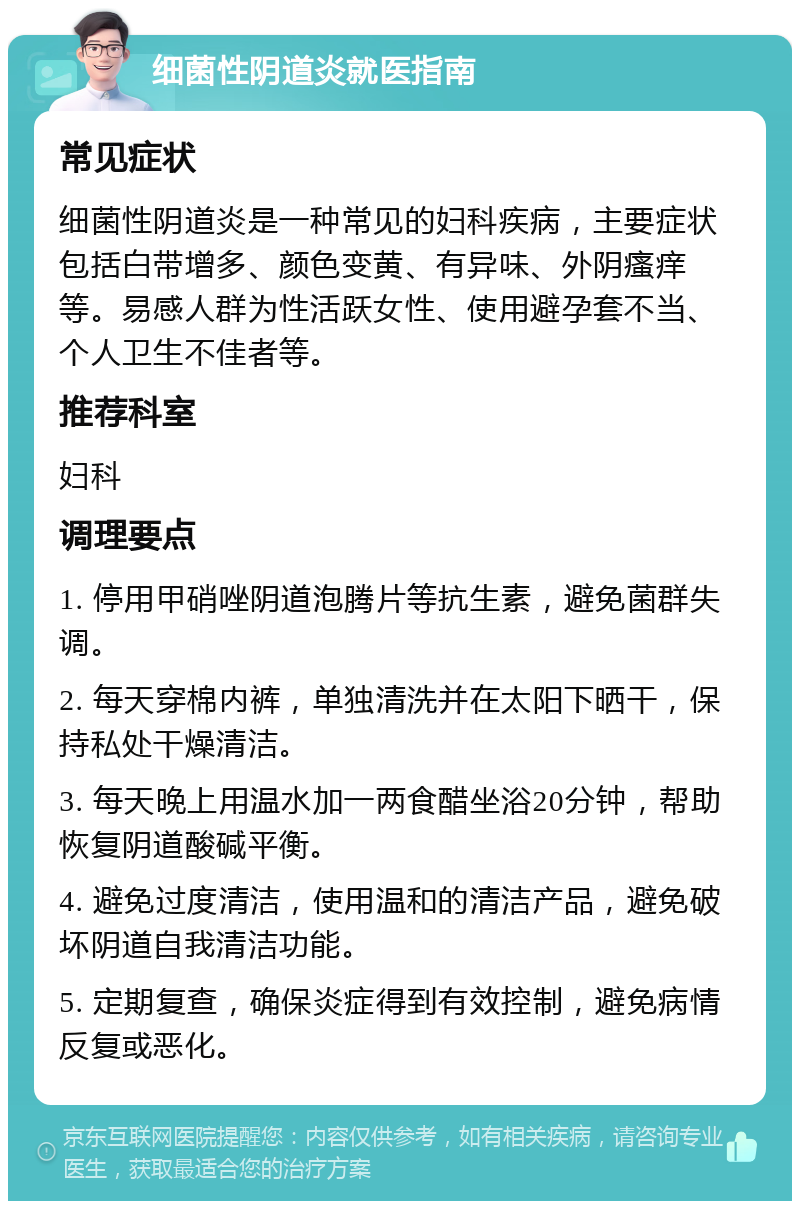 细菌性阴道炎就医指南 常见症状 细菌性阴道炎是一种常见的妇科疾病，主要症状包括白带增多、颜色变黄、有异味、外阴瘙痒等。易感人群为性活跃女性、使用避孕套不当、个人卫生不佳者等。 推荐科室 妇科 调理要点 1. 停用甲硝唑阴道泡腾片等抗生素，避免菌群失调。 2. 每天穿棉内裤，单独清洗并在太阳下晒干，保持私处干燥清洁。 3. 每天晚上用温水加一两食醋坐浴20分钟，帮助恢复阴道酸碱平衡。 4. 避免过度清洁，使用温和的清洁产品，避免破坏阴道自我清洁功能。 5. 定期复查，确保炎症得到有效控制，避免病情反复或恶化。