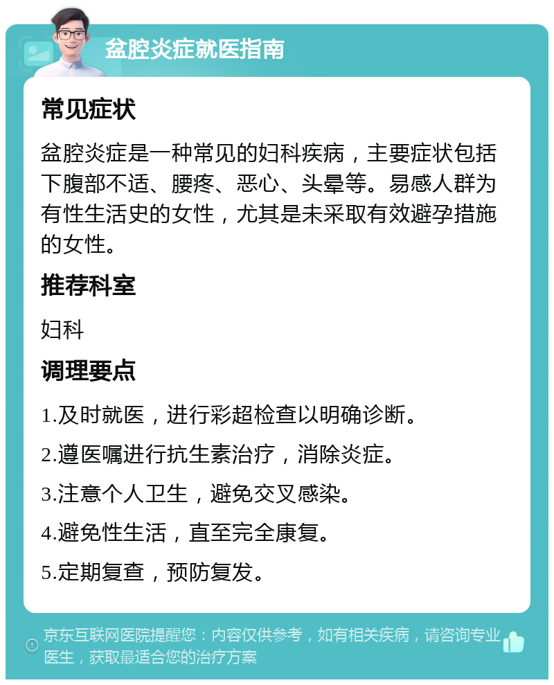 盆腔炎症就医指南 常见症状 盆腔炎症是一种常见的妇科疾病，主要症状包括下腹部不适、腰疼、恶心、头晕等。易感人群为有性生活史的女性，尤其是未采取有效避孕措施的女性。 推荐科室 妇科 调理要点 1.及时就医，进行彩超检查以明确诊断。 2.遵医嘱进行抗生素治疗，消除炎症。 3.注意个人卫生，避免交叉感染。 4.避免性生活，直至完全康复。 5.定期复查，预防复发。