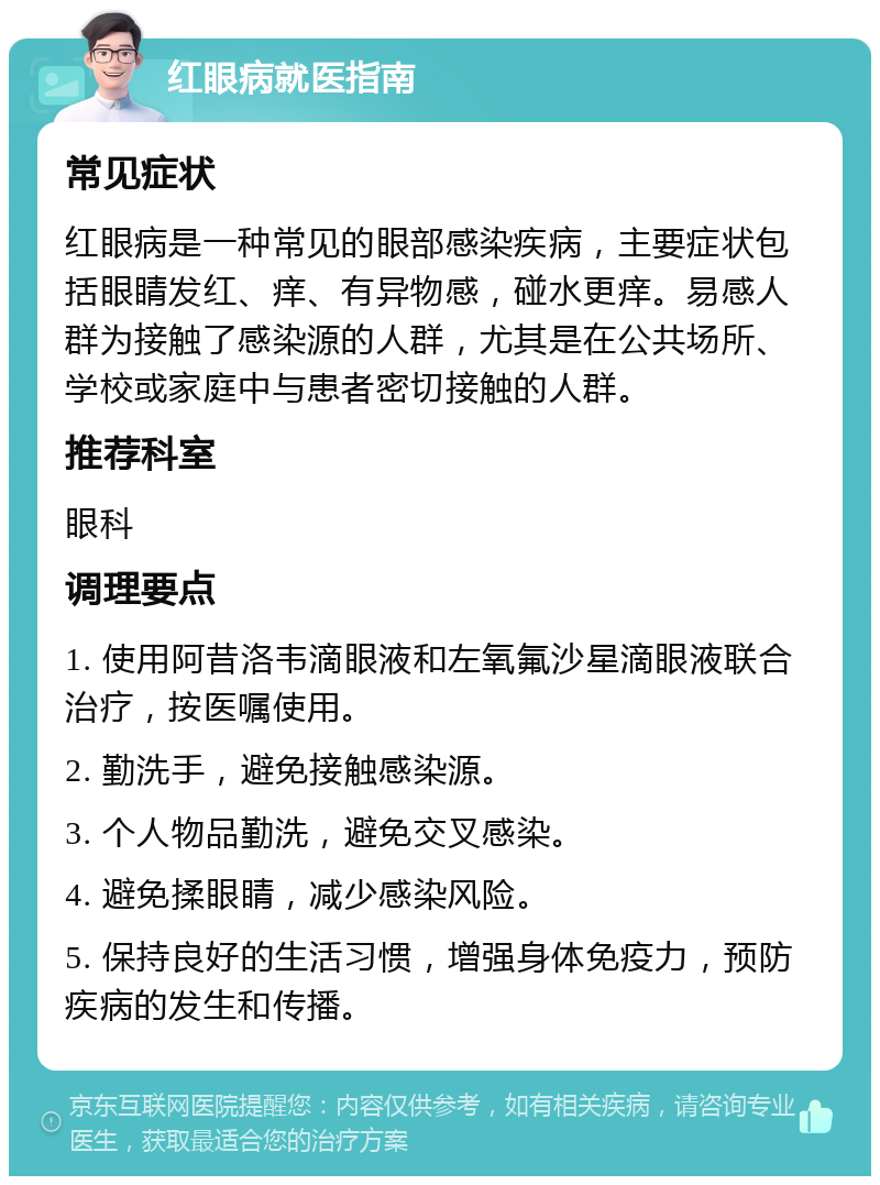 红眼病就医指南 常见症状 红眼病是一种常见的眼部感染疾病，主要症状包括眼睛发红、痒、有异物感，碰水更痒。易感人群为接触了感染源的人群，尤其是在公共场所、学校或家庭中与患者密切接触的人群。 推荐科室 眼科 调理要点 1. 使用阿昔洛韦滴眼液和左氧氟沙星滴眼液联合治疗，按医嘱使用。 2. 勤洗手，避免接触感染源。 3. 个人物品勤洗，避免交叉感染。 4. 避免揉眼睛，减少感染风险。 5. 保持良好的生活习惯，增强身体免疫力，预防疾病的发生和传播。