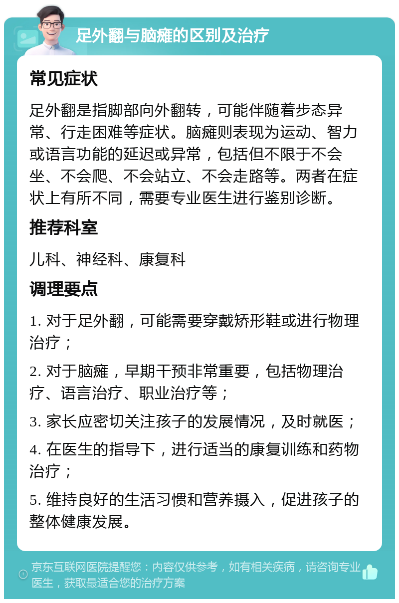 足外翻与脑瘫的区别及治疗 常见症状 足外翻是指脚部向外翻转，可能伴随着步态异常、行走困难等症状。脑瘫则表现为运动、智力或语言功能的延迟或异常，包括但不限于不会坐、不会爬、不会站立、不会走路等。两者在症状上有所不同，需要专业医生进行鉴别诊断。 推荐科室 儿科、神经科、康复科 调理要点 1. 对于足外翻，可能需要穿戴矫形鞋或进行物理治疗； 2. 对于脑瘫，早期干预非常重要，包括物理治疗、语言治疗、职业治疗等； 3. 家长应密切关注孩子的发展情况，及时就医； 4. 在医生的指导下，进行适当的康复训练和药物治疗； 5. 维持良好的生活习惯和营养摄入，促进孩子的整体健康发展。