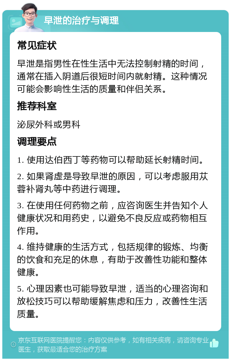 早泄的治疗与调理 常见症状 早泄是指男性在性生活中无法控制射精的时间，通常在插入阴道后很短时间内就射精。这种情况可能会影响性生活的质量和伴侣关系。 推荐科室 泌尿外科或男科 调理要点 1. 使用达伯西丁等药物可以帮助延长射精时间。 2. 如果肾虚是导致早泄的原因，可以考虑服用苁蓉补肾丸等中药进行调理。 3. 在使用任何药物之前，应咨询医生并告知个人健康状况和用药史，以避免不良反应或药物相互作用。 4. 维持健康的生活方式，包括规律的锻炼、均衡的饮食和充足的休息，有助于改善性功能和整体健康。 5. 心理因素也可能导致早泄，适当的心理咨询和放松技巧可以帮助缓解焦虑和压力，改善性生活质量。