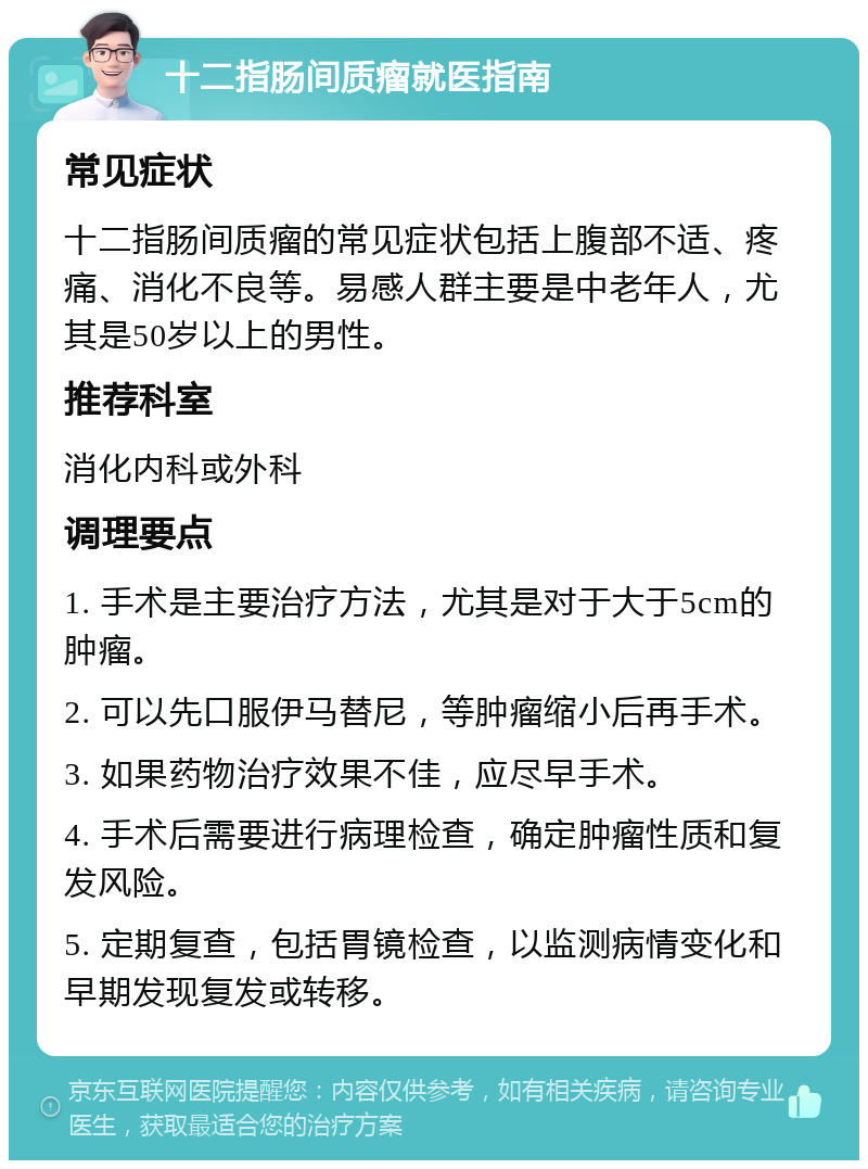 十二指肠间质瘤就医指南 常见症状 十二指肠间质瘤的常见症状包括上腹部不适、疼痛、消化不良等。易感人群主要是中老年人，尤其是50岁以上的男性。 推荐科室 消化内科或外科 调理要点 1. 手术是主要治疗方法，尤其是对于大于5cm的肿瘤。 2. 可以先口服伊马替尼，等肿瘤缩小后再手术。 3. 如果药物治疗效果不佳，应尽早手术。 4. 手术后需要进行病理检查，确定肿瘤性质和复发风险。 5. 定期复查，包括胃镜检查，以监测病情变化和早期发现复发或转移。