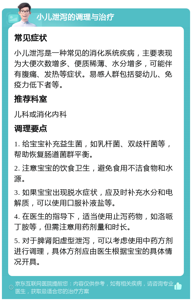 小儿泄泻的调理与治疗 常见症状 小儿泄泻是一种常见的消化系统疾病，主要表现为大便次数增多、便质稀薄、水分增多，可能伴有腹痛、发热等症状。易感人群包括婴幼儿、免疫力低下者等。 推荐科室 儿科或消化内科 调理要点 1. 给宝宝补充益生菌，如乳杆菌、双歧杆菌等，帮助恢复肠道菌群平衡。 2. 注意宝宝的饮食卫生，避免食用不洁食物和水源。 3. 如果宝宝出现脱水症状，应及时补充水分和电解质，可以使用口服补液盐等。 4. 在医生的指导下，适当使用止泻药物，如洛哌丁胺等，但需注意用药剂量和时长。 5. 对于脾肾阳虚型泄泻，可以考虑使用中药方剂进行调理，具体方剂应由医生根据宝宝的具体情况开具。