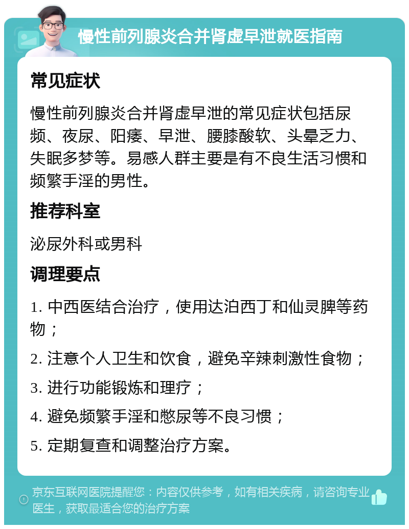 慢性前列腺炎合并肾虚早泄就医指南 常见症状 慢性前列腺炎合并肾虚早泄的常见症状包括尿频、夜尿、阳痿、早泄、腰膝酸软、头晕乏力、失眠多梦等。易感人群主要是有不良生活习惯和频繁手淫的男性。 推荐科室 泌尿外科或男科 调理要点 1. 中西医结合治疗，使用达泊西丁和仙灵脾等药物； 2. 注意个人卫生和饮食，避免辛辣刺激性食物； 3. 进行功能锻炼和理疗； 4. 避免频繁手淫和憋尿等不良习惯； 5. 定期复查和调整治疗方案。