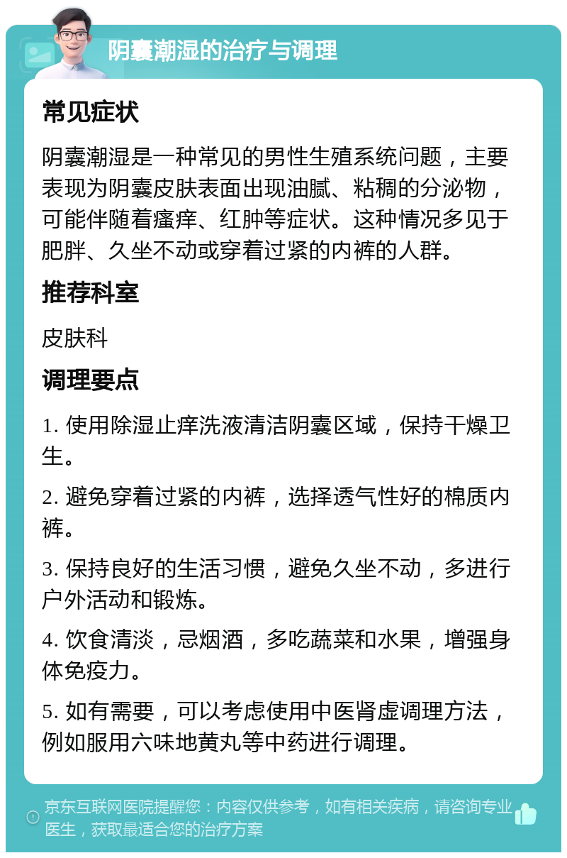 阴囊潮湿的治疗与调理 常见症状 阴囊潮湿是一种常见的男性生殖系统问题，主要表现为阴囊皮肤表面出现油腻、粘稠的分泌物，可能伴随着瘙痒、红肿等症状。这种情况多见于肥胖、久坐不动或穿着过紧的内裤的人群。 推荐科室 皮肤科 调理要点 1. 使用除湿止痒洗液清洁阴囊区域，保持干燥卫生。 2. 避免穿着过紧的内裤，选择透气性好的棉质内裤。 3. 保持良好的生活习惯，避免久坐不动，多进行户外活动和锻炼。 4. 饮食清淡，忌烟酒，多吃蔬菜和水果，增强身体免疫力。 5. 如有需要，可以考虑使用中医肾虚调理方法，例如服用六味地黄丸等中药进行调理。