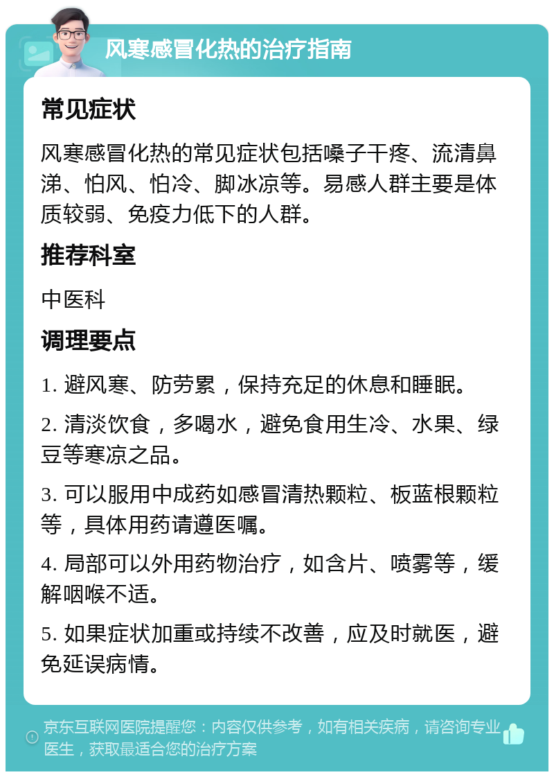 风寒感冒化热的治疗指南 常见症状 风寒感冒化热的常见症状包括嗓子干疼、流清鼻涕、怕风、怕冷、脚冰凉等。易感人群主要是体质较弱、免疫力低下的人群。 推荐科室 中医科 调理要点 1. 避风寒、防劳累，保持充足的休息和睡眠。 2. 清淡饮食，多喝水，避免食用生冷、水果、绿豆等寒凉之品。 3. 可以服用中成药如感冒清热颗粒、板蓝根颗粒等，具体用药请遵医嘱。 4. 局部可以外用药物治疗，如含片、喷雾等，缓解咽喉不适。 5. 如果症状加重或持续不改善，应及时就医，避免延误病情。