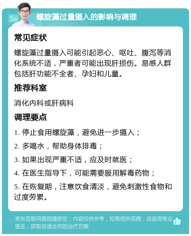 螺旋藻过量摄入的影响与调理 常见症状 螺旋藻过量摄入可能引起恶心、呕吐、腹泻等消化系统不适，严重者可能出现肝损伤。易感人群包括肝功能不全者、孕妇和儿童。 推荐科室 消化内科或肝病科 调理要点 1. 停止食用螺旋藻，避免进一步摄入； 2. 多喝水，帮助身体排毒； 3. 如果出现严重不适，应及时就医； 4. 在医生指导下，可能需要服用解毒药物； 5. 在恢复期，注意饮食清淡，避免刺激性食物和过度劳累。