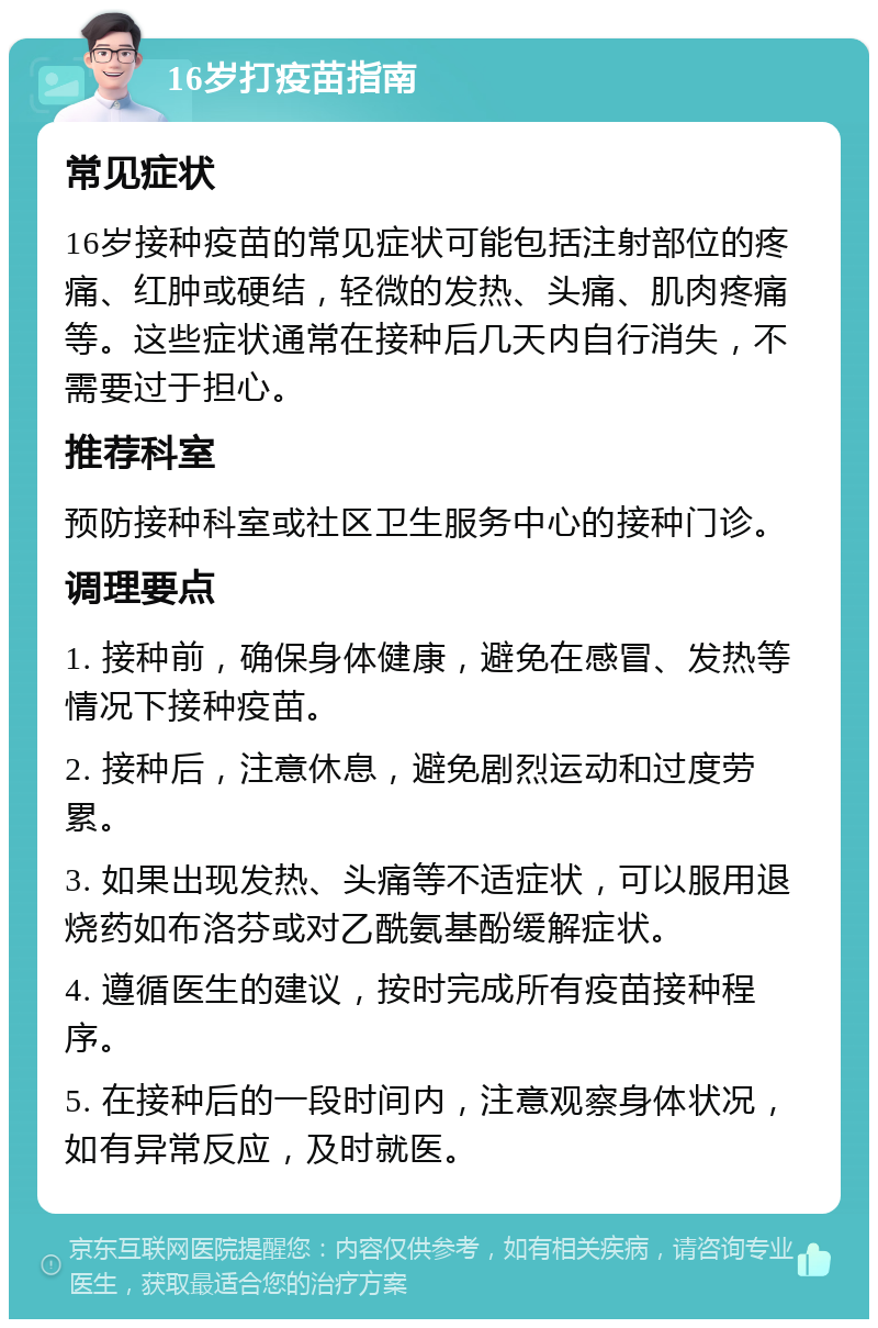 16岁打疫苗指南 常见症状 16岁接种疫苗的常见症状可能包括注射部位的疼痛、红肿或硬结，轻微的发热、头痛、肌肉疼痛等。这些症状通常在接种后几天内自行消失，不需要过于担心。 推荐科室 预防接种科室或社区卫生服务中心的接种门诊。 调理要点 1. 接种前，确保身体健康，避免在感冒、发热等情况下接种疫苗。 2. 接种后，注意休息，避免剧烈运动和过度劳累。 3. 如果出现发热、头痛等不适症状，可以服用退烧药如布洛芬或对乙酰氨基酚缓解症状。 4. 遵循医生的建议，按时完成所有疫苗接种程序。 5. 在接种后的一段时间内，注意观察身体状况，如有异常反应，及时就医。