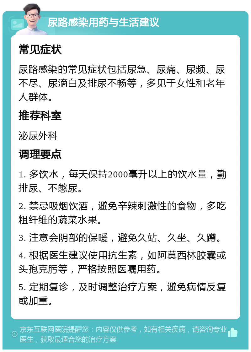 尿路感染用药与生活建议 常见症状 尿路感染的常见症状包括尿急、尿痛、尿频、尿不尽、尿滴白及排尿不畅等，多见于女性和老年人群体。 推荐科室 泌尿外科 调理要点 1. 多饮水，每天保持2000毫升以上的饮水量，勤排尿、不憋尿。 2. 禁忌吸烟饮酒，避免辛辣刺激性的食物，多吃粗纤维的蔬菜水果。 3. 注意会阴部的保暖，避免久站、久坐、久蹲。 4. 根据医生建议使用抗生素，如阿莫西林胶囊或头孢克肟等，严格按照医嘱用药。 5. 定期复诊，及时调整治疗方案，避免病情反复或加重。