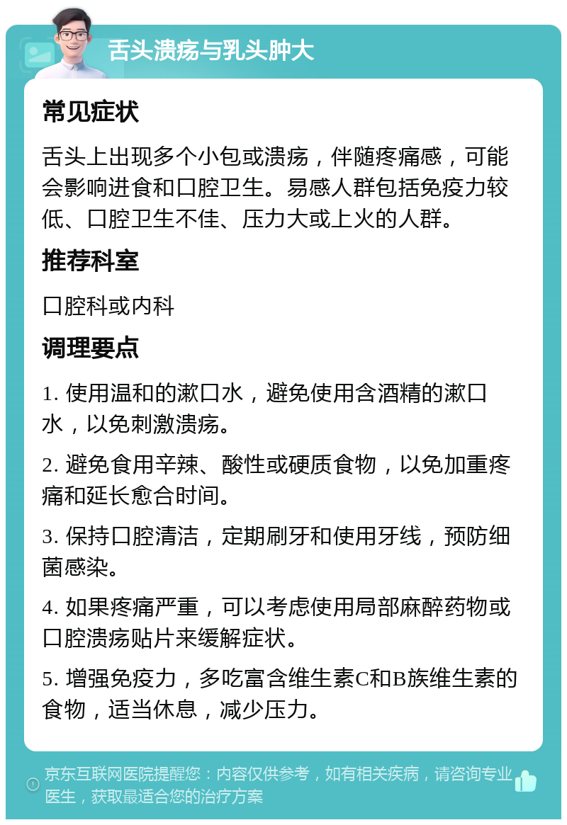 舌头溃疡与乳头肿大 常见症状 舌头上出现多个小包或溃疡，伴随疼痛感，可能会影响进食和口腔卫生。易感人群包括免疫力较低、口腔卫生不佳、压力大或上火的人群。 推荐科室 口腔科或内科 调理要点 1. 使用温和的漱口水，避免使用含酒精的漱口水，以免刺激溃疡。 2. 避免食用辛辣、酸性或硬质食物，以免加重疼痛和延长愈合时间。 3. 保持口腔清洁，定期刷牙和使用牙线，预防细菌感染。 4. 如果疼痛严重，可以考虑使用局部麻醉药物或口腔溃疡贴片来缓解症状。 5. 增强免疫力，多吃富含维生素C和B族维生素的食物，适当休息，减少压力。