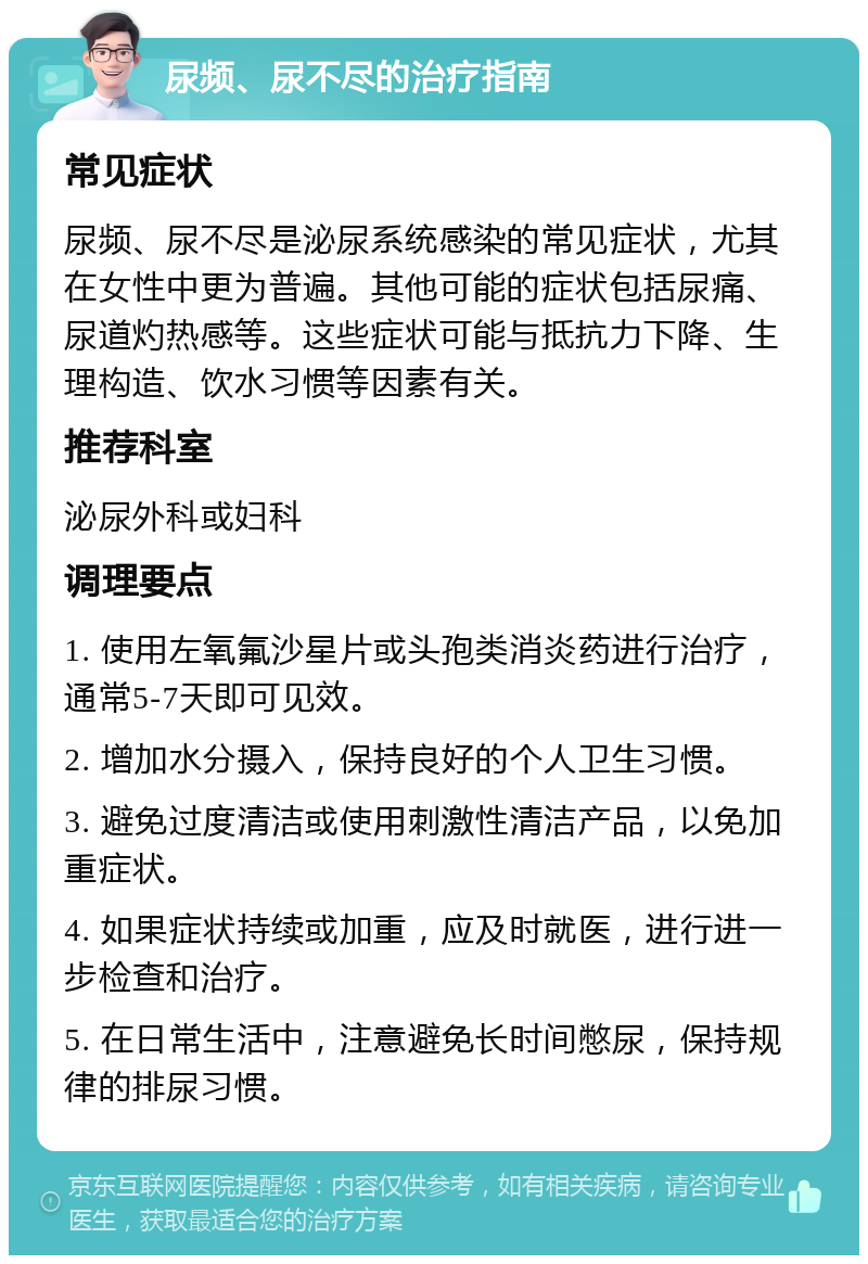 尿频、尿不尽的治疗指南 常见症状 尿频、尿不尽是泌尿系统感染的常见症状，尤其在女性中更为普遍。其他可能的症状包括尿痛、尿道灼热感等。这些症状可能与抵抗力下降、生理构造、饮水习惯等因素有关。 推荐科室 泌尿外科或妇科 调理要点 1. 使用左氧氟沙星片或头孢类消炎药进行治疗，通常5-7天即可见效。 2. 增加水分摄入，保持良好的个人卫生习惯。 3. 避免过度清洁或使用刺激性清洁产品，以免加重症状。 4. 如果症状持续或加重，应及时就医，进行进一步检查和治疗。 5. 在日常生活中，注意避免长时间憋尿，保持规律的排尿习惯。