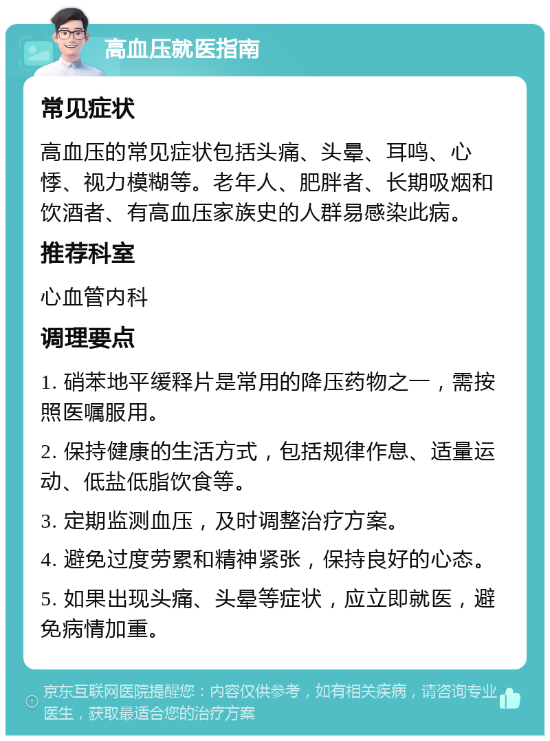 高血压就医指南 常见症状 高血压的常见症状包括头痛、头晕、耳鸣、心悸、视力模糊等。老年人、肥胖者、长期吸烟和饮酒者、有高血压家族史的人群易感染此病。 推荐科室 心血管内科 调理要点 1. 硝苯地平缓释片是常用的降压药物之一，需按照医嘱服用。 2. 保持健康的生活方式，包括规律作息、适量运动、低盐低脂饮食等。 3. 定期监测血压，及时调整治疗方案。 4. 避免过度劳累和精神紧张，保持良好的心态。 5. 如果出现头痛、头晕等症状，应立即就医，避免病情加重。