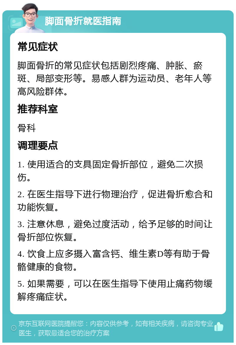 脚面骨折就医指南 常见症状 脚面骨折的常见症状包括剧烈疼痛、肿胀、瘀斑、局部变形等。易感人群为运动员、老年人等高风险群体。 推荐科室 骨科 调理要点 1. 使用适合的支具固定骨折部位，避免二次损伤。 2. 在医生指导下进行物理治疗，促进骨折愈合和功能恢复。 3. 注意休息，避免过度活动，给予足够的时间让骨折部位恢复。 4. 饮食上应多摄入富含钙、维生素D等有助于骨骼健康的食物。 5. 如果需要，可以在医生指导下使用止痛药物缓解疼痛症状。