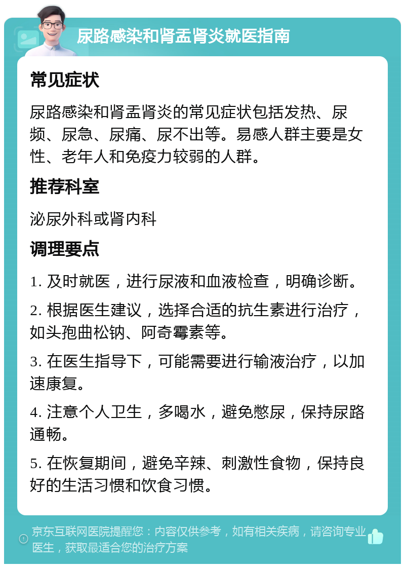 尿路感染和肾盂肾炎就医指南 常见症状 尿路感染和肾盂肾炎的常见症状包括发热、尿频、尿急、尿痛、尿不出等。易感人群主要是女性、老年人和免疫力较弱的人群。 推荐科室 泌尿外科或肾内科 调理要点 1. 及时就医，进行尿液和血液检查，明确诊断。 2. 根据医生建议，选择合适的抗生素进行治疗，如头孢曲松钠、阿奇霉素等。 3. 在医生指导下，可能需要进行输液治疗，以加速康复。 4. 注意个人卫生，多喝水，避免憋尿，保持尿路通畅。 5. 在恢复期间，避免辛辣、刺激性食物，保持良好的生活习惯和饮食习惯。