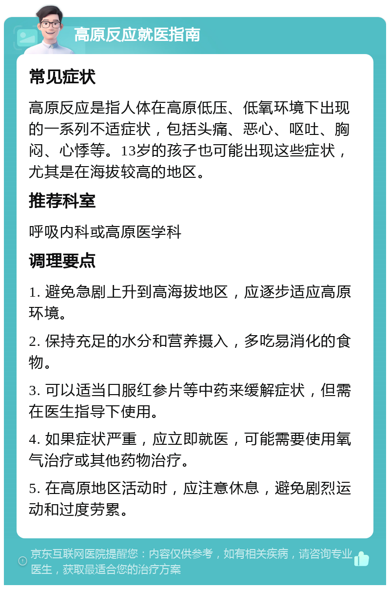 高原反应就医指南 常见症状 高原反应是指人体在高原低压、低氧环境下出现的一系列不适症状，包括头痛、恶心、呕吐、胸闷、心悸等。13岁的孩子也可能出现这些症状，尤其是在海拔较高的地区。 推荐科室 呼吸内科或高原医学科 调理要点 1. 避免急剧上升到高海拔地区，应逐步适应高原环境。 2. 保持充足的水分和营养摄入，多吃易消化的食物。 3. 可以适当口服红参片等中药来缓解症状，但需在医生指导下使用。 4. 如果症状严重，应立即就医，可能需要使用氧气治疗或其他药物治疗。 5. 在高原地区活动时，应注意休息，避免剧烈运动和过度劳累。