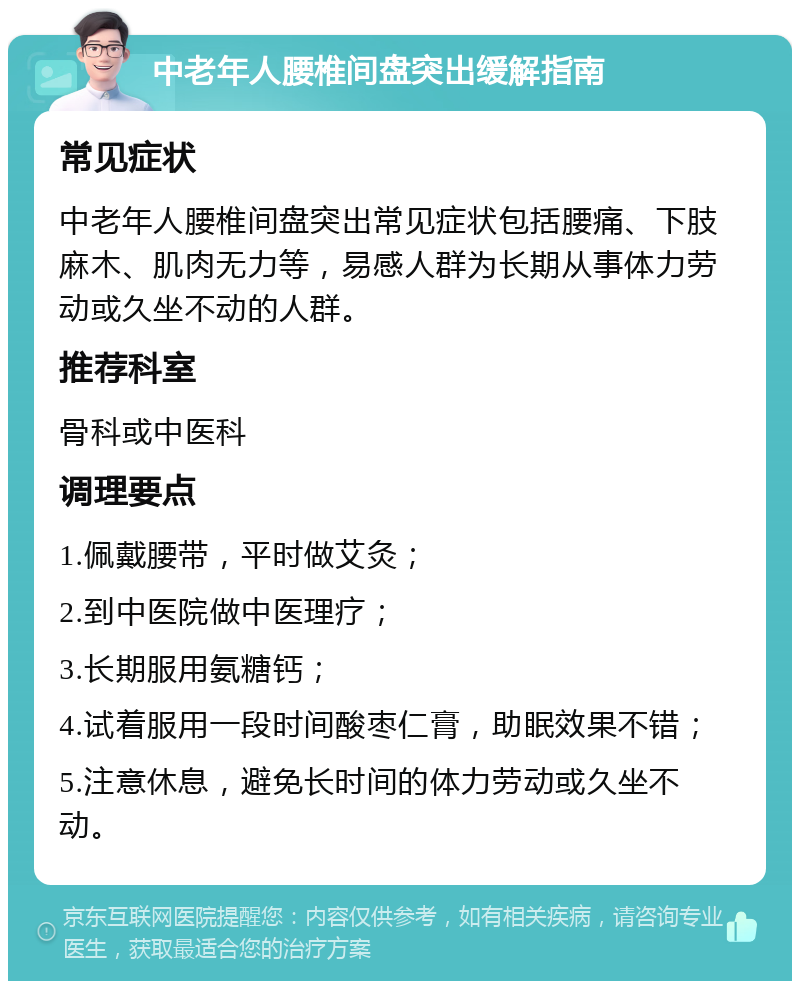 中老年人腰椎间盘突出缓解指南 常见症状 中老年人腰椎间盘突出常见症状包括腰痛、下肢麻木、肌肉无力等，易感人群为长期从事体力劳动或久坐不动的人群。 推荐科室 骨科或中医科 调理要点 1.佩戴腰带，平时做艾灸； 2.到中医院做中医理疗； 3.长期服用氨糖钙； 4.试着服用一段时间酸枣仁膏，助眠效果不错； 5.注意休息，避免长时间的体力劳动或久坐不动。