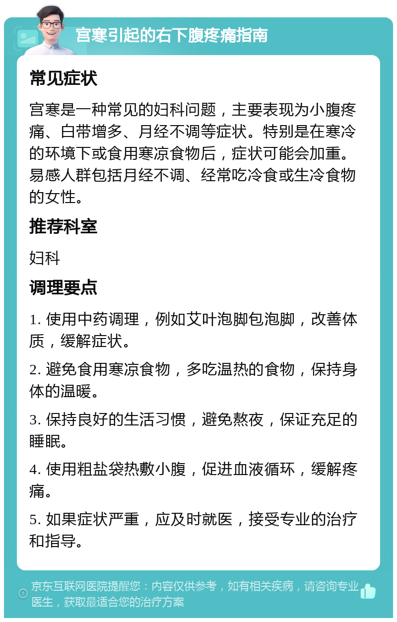 宫寒引起的右下腹疼痛指南 常见症状 宫寒是一种常见的妇科问题，主要表现为小腹疼痛、白带增多、月经不调等症状。特别是在寒冷的环境下或食用寒凉食物后，症状可能会加重。易感人群包括月经不调、经常吃冷食或生冷食物的女性。 推荐科室 妇科 调理要点 1. 使用中药调理，例如艾叶泡脚包泡脚，改善体质，缓解症状。 2. 避免食用寒凉食物，多吃温热的食物，保持身体的温暖。 3. 保持良好的生活习惯，避免熬夜，保证充足的睡眠。 4. 使用粗盐袋热敷小腹，促进血液循环，缓解疼痛。 5. 如果症状严重，应及时就医，接受专业的治疗和指导。