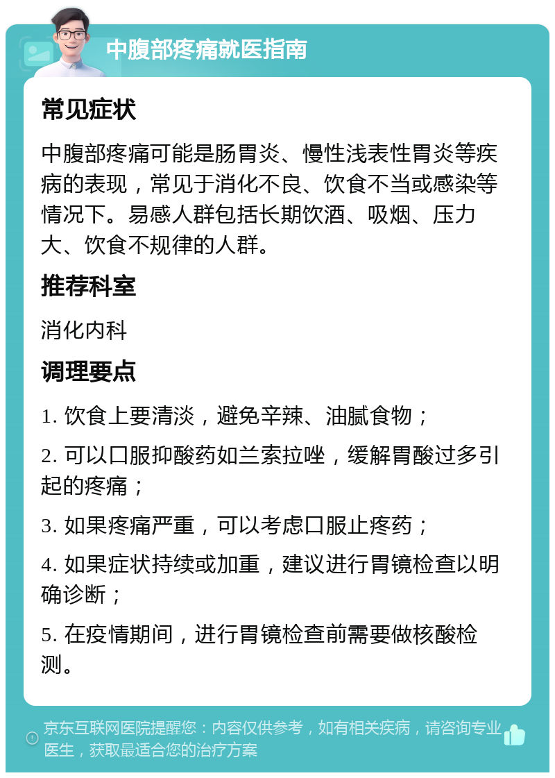 中腹部疼痛就医指南 常见症状 中腹部疼痛可能是肠胃炎、慢性浅表性胃炎等疾病的表现，常见于消化不良、饮食不当或感染等情况下。易感人群包括长期饮酒、吸烟、压力大、饮食不规律的人群。 推荐科室 消化内科 调理要点 1. 饮食上要清淡，避免辛辣、油腻食物； 2. 可以口服抑酸药如兰索拉唑，缓解胃酸过多引起的疼痛； 3. 如果疼痛严重，可以考虑口服止疼药； 4. 如果症状持续或加重，建议进行胃镜检查以明确诊断； 5. 在疫情期间，进行胃镜检查前需要做核酸检测。