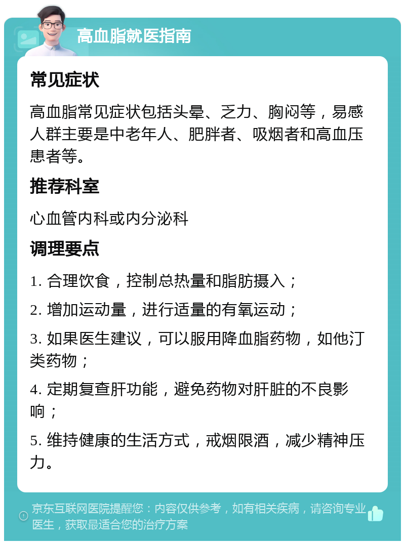 高血脂就医指南 常见症状 高血脂常见症状包括头晕、乏力、胸闷等，易感人群主要是中老年人、肥胖者、吸烟者和高血压患者等。 推荐科室 心血管内科或内分泌科 调理要点 1. 合理饮食，控制总热量和脂肪摄入； 2. 增加运动量，进行适量的有氧运动； 3. 如果医生建议，可以服用降血脂药物，如他汀类药物； 4. 定期复查肝功能，避免药物对肝脏的不良影响； 5. 维持健康的生活方式，戒烟限酒，减少精神压力。