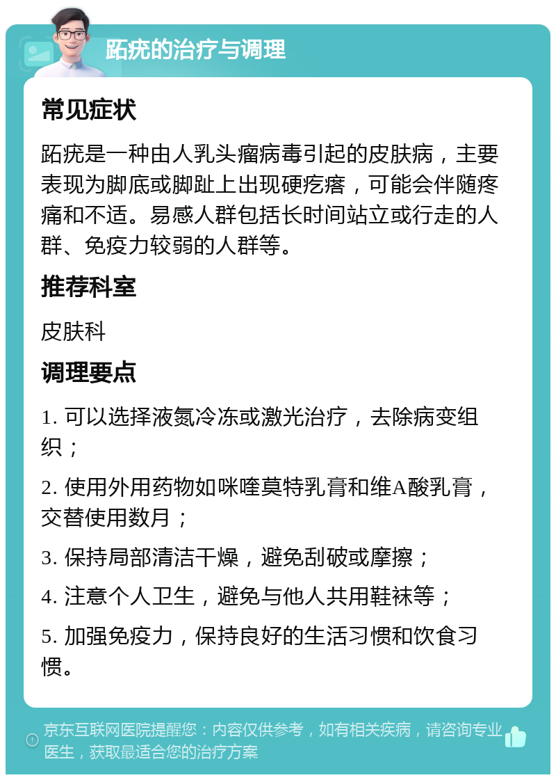 跖疣的治疗与调理 常见症状 跖疣是一种由人乳头瘤病毒引起的皮肤病，主要表现为脚底或脚趾上出现硬疙瘩，可能会伴随疼痛和不适。易感人群包括长时间站立或行走的人群、免疫力较弱的人群等。 推荐科室 皮肤科 调理要点 1. 可以选择液氮冷冻或激光治疗，去除病变组织； 2. 使用外用药物如咪喹莫特乳膏和维A酸乳膏，交替使用数月； 3. 保持局部清洁干燥，避免刮破或摩擦； 4. 注意个人卫生，避免与他人共用鞋袜等； 5. 加强免疫力，保持良好的生活习惯和饮食习惯。