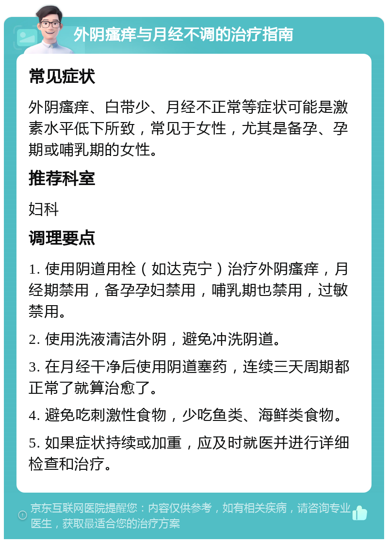 外阴瘙痒与月经不调的治疗指南 常见症状 外阴瘙痒、白带少、月经不正常等症状可能是激素水平低下所致，常见于女性，尤其是备孕、孕期或哺乳期的女性。 推荐科室 妇科 调理要点 1. 使用阴道用栓（如达克宁）治疗外阴瘙痒，月经期禁用，备孕孕妇禁用，哺乳期也禁用，过敏禁用。 2. 使用洗液清洁外阴，避免冲洗阴道。 3. 在月经干净后使用阴道塞药，连续三天周期都正常了就算治愈了。 4. 避免吃刺激性食物，少吃鱼类、海鲜类食物。 5. 如果症状持续或加重，应及时就医并进行详细检查和治疗。