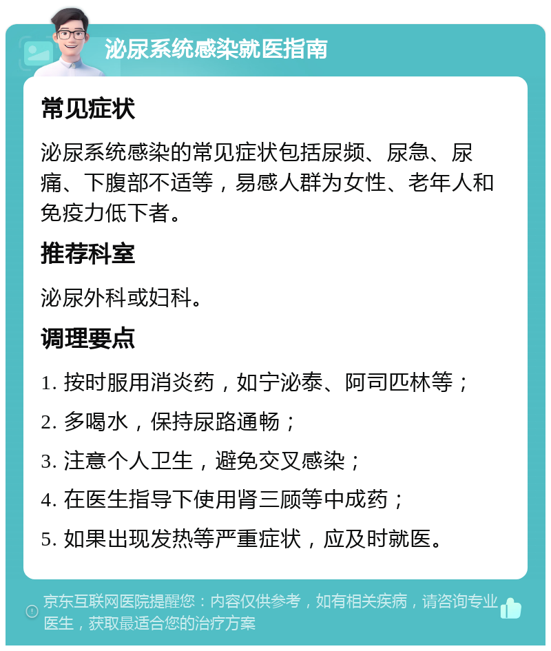 泌尿系统感染就医指南 常见症状 泌尿系统感染的常见症状包括尿频、尿急、尿痛、下腹部不适等，易感人群为女性、老年人和免疫力低下者。 推荐科室 泌尿外科或妇科。 调理要点 1. 按时服用消炎药，如宁泌泰、阿司匹林等； 2. 多喝水，保持尿路通畅； 3. 注意个人卫生，避免交叉感染； 4. 在医生指导下使用肾三顾等中成药； 5. 如果出现发热等严重症状，应及时就医。