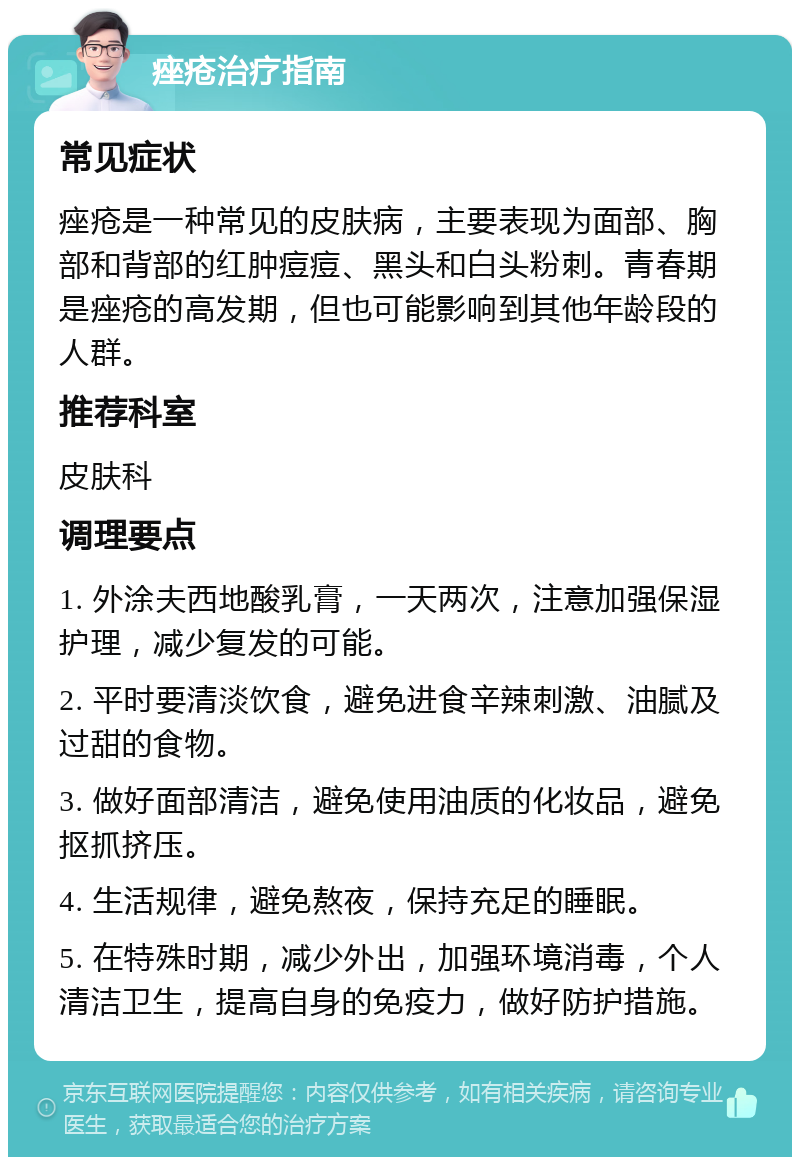 痤疮治疗指南 常见症状 痤疮是一种常见的皮肤病，主要表现为面部、胸部和背部的红肿痘痘、黑头和白头粉刺。青春期是痤疮的高发期，但也可能影响到其他年龄段的人群。 推荐科室 皮肤科 调理要点 1. 外涂夫西地酸乳膏，一天两次，注意加强保湿护理，减少复发的可能。 2. 平时要清淡饮食，避免进食辛辣刺激、油腻及过甜的食物。 3. 做好面部清洁，避免使用油质的化妆品，避免抠抓挤压。 4. 生活规律，避免熬夜，保持充足的睡眠。 5. 在特殊时期，减少外出，加强环境消毒，个人清洁卫生，提高自身的免疫力，做好防护措施。